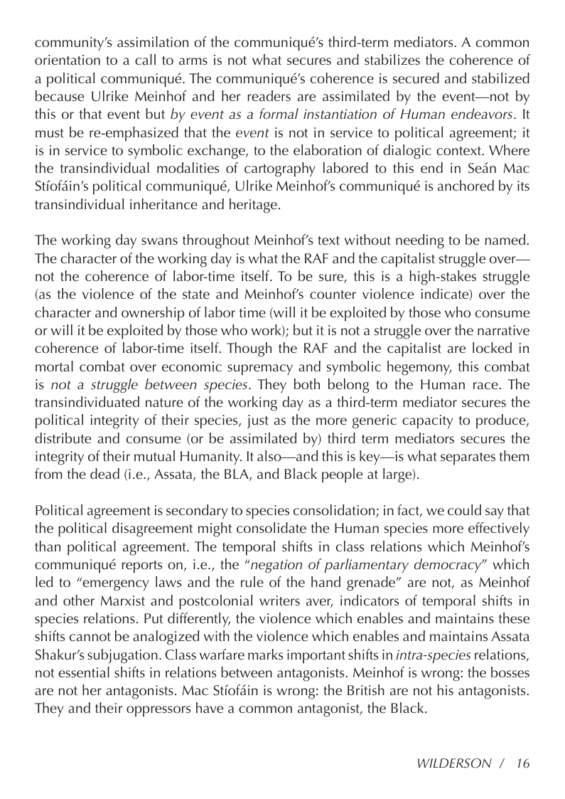 community’s assimilation of the communiqué’s third-term mediators. A common orientation to a call to arms is not what secures and stabilizes the coherence of a political communiqué. The communiqué’s coherence is secured and stabilized because Ulrike Meinhof and her readers are assimilated by the event—not by this or that event but by event as a formal instantiation of Human endeavors. It must be re-emphasized that the event is not in service to political agreement; it is in service to symbolic exchange, to the elaboration of dialogic context. Where the transindividual modalities of cartography labored to this end in Sedn Mac Stiofdin’s political communiqué, Ulrike Meinhof’s communiqué is anchored by its transindividual inheritance and heritage.  The working day swans throughout Meinhof’s text without needing to be named. The character of the working day is what the RAF and the capitalist struggle over— not the coherence of labor-time itself. To be sure, this is a high-stakes struggle (as the violence of the state and Meinhof’s counter violence indicate) over the character and ownership of labor time (will it be exploited by those who consume or will it be exploited by those who work); but it is not a struggle over the narrative coherence of labor-time itself. Though the RAF and the capitalist are locked in mortal combat over economic supremacy and symbolic hegemony, this combat is not a struggle between species. They both belong to the Human race. The transindividuated nature of the working day as a third-term mediator secures the political integrity of their species, just as the more generic capacity to produce, distribute and consume (or be assimilated by) third term mediators secures the integrity of their mutual Humanity. It also—and this is key—is what separates them from the dead (i.e., Assata, the BLA, and Black people at large).  Political agreement is secondary to species consolidation; in fact, we could say that the political disagreement might consolidate the Human species more effectively than political agreement. The temporal shifts in class relations which Meinhof’s communiqué reports on, i.e., the “negation of parliamentary democracy” which led to “emergency laws and the rule of the hand grenade” are not, as Meinhof and other Marxist and postcolonial writers aver, indicators of temporal shifts in species relations. Put differently, the violence which enables and maintains these shifts cannot be analogized with the violence which enables and maintains Assata Shakur’s subjugation. Class warfare marks important shifts in intra-species relations, not essential shifts in relations between antagonists. Meinhof is wrong: the bosses are not her antagonists. Mac Stiofain is wrong: the British are not his antagonists. They and their oppressors have a common antagonist, the Black.  WILDERSON / 16 